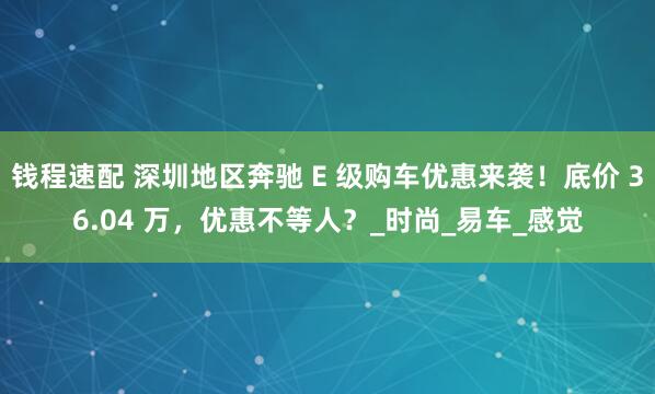 钱程速配 深圳地区奔驰 E 级购车优惠来袭！底价 36.04 万，优惠不等人？_时尚_易车_感觉