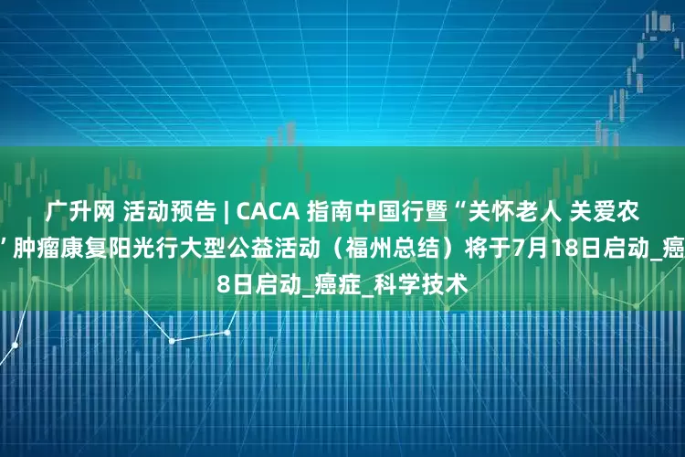 广升网 活动预告 | CACA 指南中国行暨“关怀老人 关爱农村 健康福建”肿瘤康复阳光行大型公益活动（福州总结）将于7月18日启动_癌症_科学技术