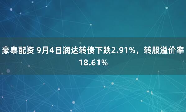 豪泰配资 9月4日润达转债下跌2.91%，转股溢价率18.61%