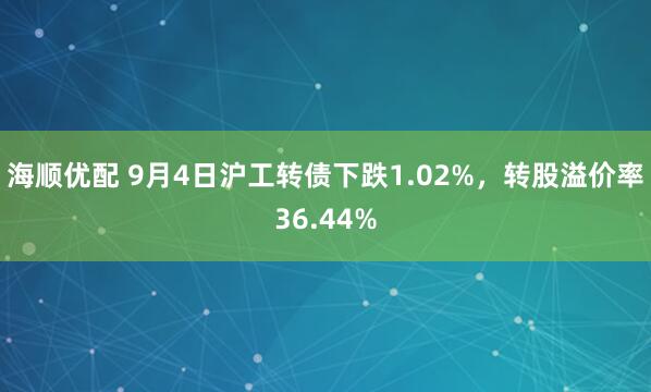 海顺优配 9月4日沪工转债下跌1.02%，转股溢价率36.44%