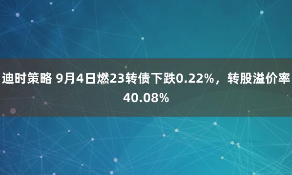 迪时策略 9月4日燃23转债下跌0.22%，转股溢价率40.08%
