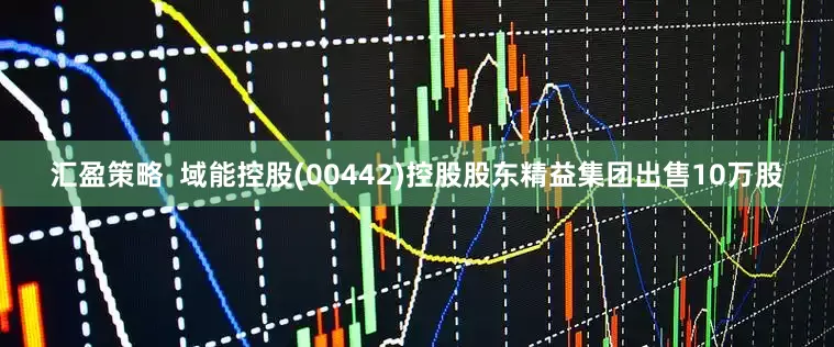 汇盈策略  域能控股(00442)控股股东精益集团出售10万股