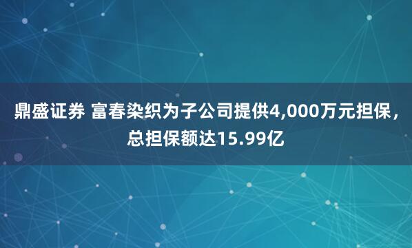 鼎盛证券 富春染织为子公司提供4,000万元担保，总担保额达15.99亿