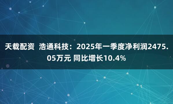 天载配资  浩通科技：2025年一季度净利润2475.05万元 同比增长10.4%